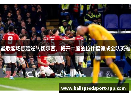 曼联客场惊险逆转切尔西，梅开二度的拉什福德成全队英雄